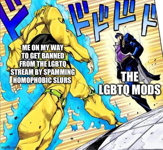 I am doing gods work (are you offended? Don’t care! Homos are just a way of suppressing overpopulation!) | ME ON MY WAY TO GET BANNED FROM THE LGBTQ STREAM BY SPAMMING HOMOPHOBIC SLURS; THE LGBTQ MODS | image tagged in jojo's walk | made w/ Imgflip meme maker