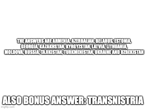 THE ANSWERS ARE ARMENIA, AZERBAIJAN, BELARUS, ESTONIA, GEORGIA, KAZAKHSTAN, KYRGYZSTAN, LATVIA, LITHUANIA, MOLDOVA, RUSSIA, TAJIKISTAN, TURKMENISTAN, UKRAINE AND UZBEKISTAN; ALSO BONUS ANSWER: TRANSNISTRIA | made w/ Imgflip meme maker