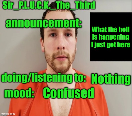 Sir_P.L.U.C.K._The_Third announcement | What the hell is happening I just got here; Nothing; Confused | image tagged in sir_p l u c k _the_third announcement | made w/ Imgflip meme maker