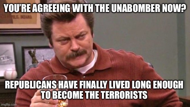 Ron Swanson | YOU’RE AGREEING WITH THE UNABOMBER NOW? REPUBLICANS HAVE FINALLY LIVED LONG ENOUGH 
TO BECOME THE TERRORISTS | image tagged in ron swanson | made w/ Imgflip meme maker