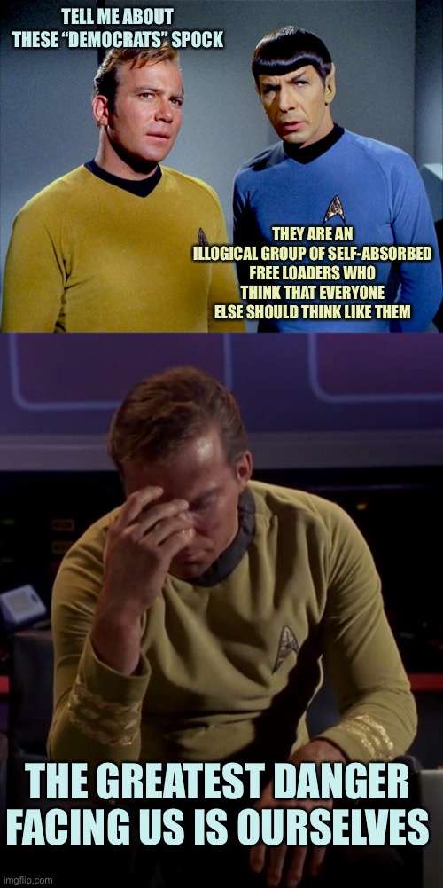 The needs of the one outweighed the needs of the many | TELL ME ABOUT THESE “DEMOCRATS” SPOCK; THEY ARE AN ILLOGICAL GROUP OF SELF-ABSORBED FREE LOADERS WHO THINK THAT EVERYONE ELSE SHOULD THINK LIKE THEM; THE GREATEST DANGER FACING US IS OURSELVES | image tagged in captain kirk spock,kirk face palm,memes | made w/ Imgflip meme maker