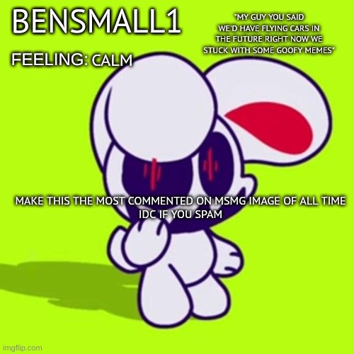 BenSmall1 Announcement Template | CALM; MAKE THIS THE MOST COMMENTED ON MSMG IMAGE OF ALL TIME
IDC IF YOU SPAM | image tagged in bensmall1 announcement template | made w/ Imgflip meme maker