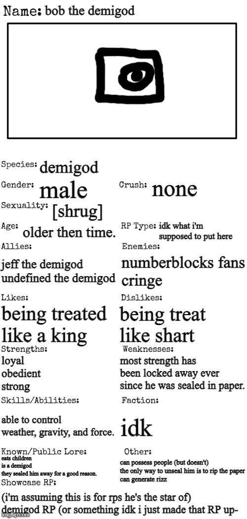 there yer go | bob the demigod; demigod; none; male; [shrug]; older then time. idk what i'm supposed to put here; jeff the demigod
undefined the demigod; numberblocks fans
cringe; being treated like a king; being treat like shart; most strength has been locked away ever since he was sealed in paper. loyal
obedient
strong; able to control weather, gravity, and force. idk; eats children
is a demigod
they sealed him away for a good reason. can possess people (but doesn't)
the only way to unseal him is to rip the paper
can generate rizz; (i'm assuming this is for rps he's the star of)
demigod RP (or something idk i just made that RP up- | image tagged in new oc showcase for rp stream | made w/ Imgflip meme maker