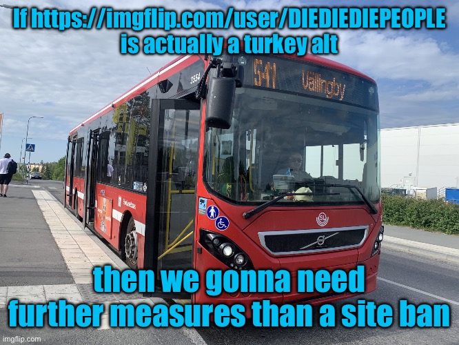 Bus | If https://imgflip.com/user/DIEDIEDIEPEOPLE is actually a turkey alt; then we gonna need further measures than a site ban | image tagged in bus | made w/ Imgflip meme maker