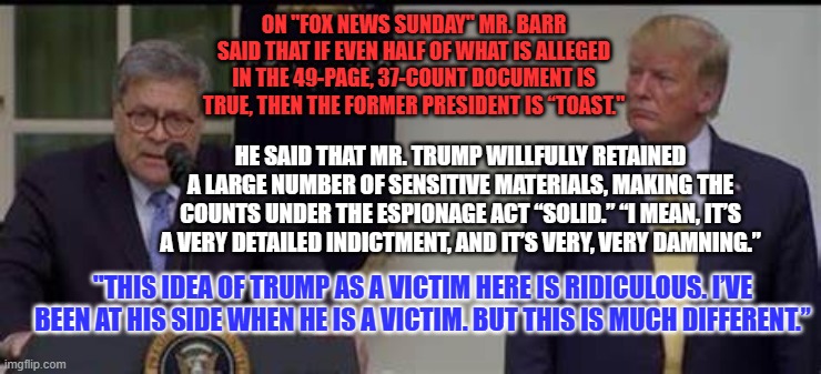 He's just the former Attorney General. What does he know about the law? | ON "FOX NEWS SUNDAY" MR. BARR SAID THAT IF EVEN HALF OF WHAT IS ALLEGED IN THE 49-PAGE, 37-COUNT DOCUMENT IS TRUE, THEN THE FORMER PRESIDENT IS “TOAST."; HE SAID THAT MR. TRUMP WILLFULLY RETAINED A LARGE NUMBER OF SENSITIVE MATERIALS, MAKING THE COUNTS UNDER THE ESPIONAGE ACT “SOLID.” “I MEAN, IT’S A VERY DETAILED INDICTMENT, AND IT’S VERY, VERY DAMNING.”; "THIS IDEA OF TRUMP AS A VICTIM HERE IS RIDICULOUS. I’VE BEEN AT HIS SIDE WHEN HE IS A VICTIM. BUT THIS IS MUCH DIFFERENT.” | image tagged in politics | made w/ Imgflip meme maker