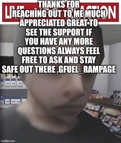 Live NPC reaction | THANKS FOR REACHING OUT TO ME MUCH APPRECIATED GREAT TO SEE THE SUPPORT IF YOU HAVE ANY MORE QUESTIONS ALWAYS FEEL FREE TO ASK AND STAY SAFE OUT THERE .GFUEL_RAMPAGE | image tagged in live npc reaction | made w/ Imgflip meme maker