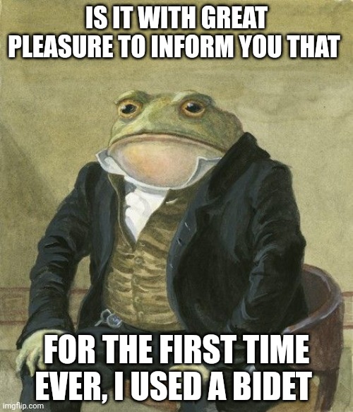 Gentleman frog | IS IT WITH GREAT PLEASURE TO INFORM YOU THAT; FOR THE FIRST TIME EVER, I USED A BIDET | image tagged in gentleman frog,AdviceAnimals | made w/ Imgflip meme maker