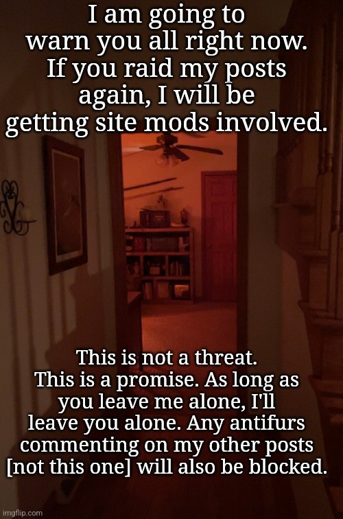 Mod note: fuck off, furry | I am going to warn you all right now. If you raid my posts again, I will be getting site mods involved. This is not a threat. This is a promise. As long as you leave me alone, I'll leave you alone. Any antifurs commenting on my other posts [not this one] will also be blocked. | made w/ Imgflip meme maker
