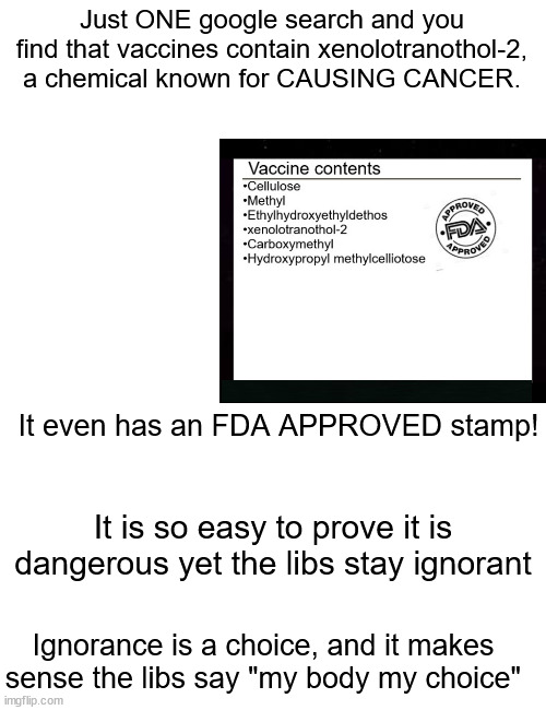 Ignorance is a choice! | Just ONE google search and you find that vaccines contain xenolotranothol-2, a chemical known for CAUSING CANCER. It even has an FDA APPROVED stamp! It is so easy to prove it is dangerous yet the libs stay ignorant; Ignorance is a choice, and it makes sense the libs say "my body my choice" | image tagged in blank white template,memes,blank transparent square | made w/ Imgflip meme maker