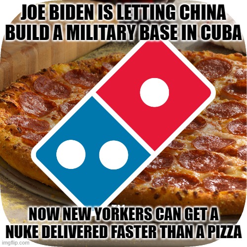 Pizza Delivery | JOE BIDEN IS LETTING CHINA BUILD A MILITARY BASE IN CUBA; NOW NEW YORKERS CAN GET A NUKE DELIVERED FASTER THAN A PIZZA | image tagged in pizza,nuke | made w/ Imgflip meme maker