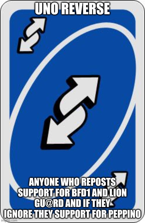 uno reverse card | UNO REVERSE ANYONE WHO REPOSTS SUPPORT FOR BFD1 AND LION GU@RD AND IF THEY IGNORE THEY SUPPORT FOR PEPPINO | image tagged in uno reverse card | made w/ Imgflip meme maker