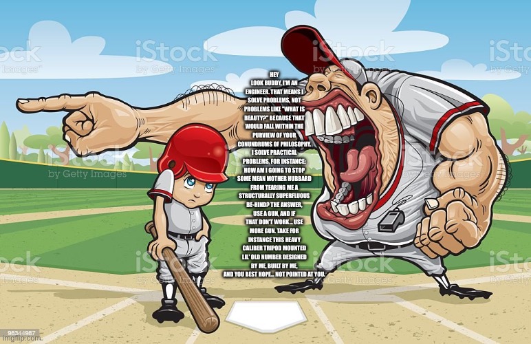 Coach screaming at kid | HEY LOOK BUDDY, I'M AN ENGINEER. THAT MEANS I SOLVE PROBLEMS, NOT PROBLEMS LIKE "WHAT IS BEAUTY?" BECAUSE THAT WOULD FALL WITHIN THE PURVIEW OF YOUR CONUNDRUMS OF PHILOSOPHY. I SOLVE PRACTICAL PROBLEMS, FOR INSTANCE: HOW AM I GOING TO STOP SOME MEAN MOTHER HUBBARD FROM TEARING ME A STRUCTURALLY SUPERFLUOUS BE-HIND? THE ANSWER, USE A GUN, AND IF THAT DON'T WORK... USE MORE GUN. TAKE FOR INSTANCE THIS HEAVY CALIBER TRIPOD MOUNTED LIL' OLD NUMBER DESIGNED BY ME, BUILT BY ME, AND YOU BEST HOPE... NOT POINTED AT YOU. | image tagged in coach screaming at kid | made w/ Imgflip meme maker