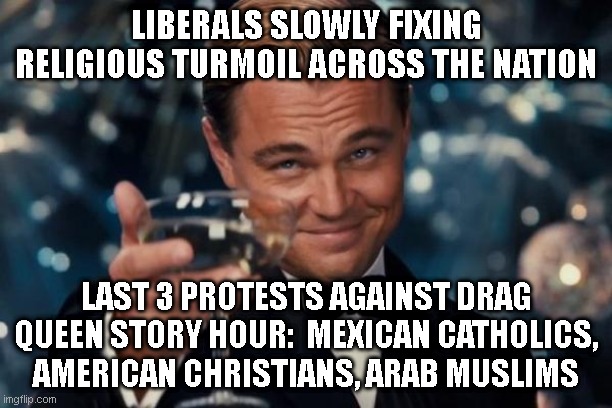 Finally! Something we can all agree on. Progress. | LIBERALS SLOWLY FIXING RELIGIOUS TURMOIL ACROSS THE NATION; LAST 3 PROTESTS AGAINST DRAG QUEEN STORY HOUR:  MEXICAN CATHOLICS, AMERICAN CHRISTIANS, ARAB MUSLIMS | image tagged in memes,leonardo dicaprio cheers | made w/ Imgflip meme maker