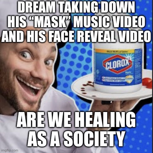 Chef serving clorox | DREAM TAKING DOWN HIS “MASK” MUSIC VIDEO AND HIS FACE REVEAL VIDEO; ARE WE HEALING AS A SOCIETY | image tagged in chef serving clorox | made w/ Imgflip meme maker