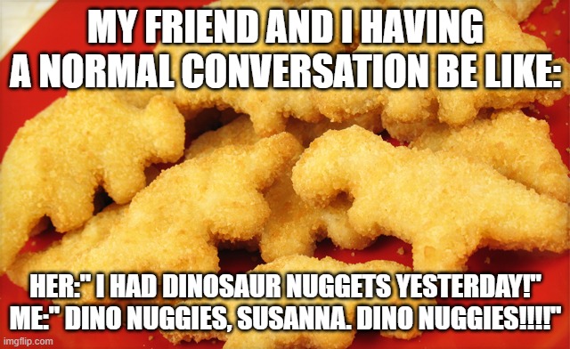 Dinosaur chicken nuggets  | MY FRIEND AND I HAVING A NORMAL CONVERSATION BE LIKE:; HER:" I HAD DINOSAUR NUGGETS YESTERDAY!"
ME:" DINO NUGGIES, SUSANNA. DINO NUGGIES!!!!" | image tagged in dinosaur chicken nuggets | made w/ Imgflip meme maker