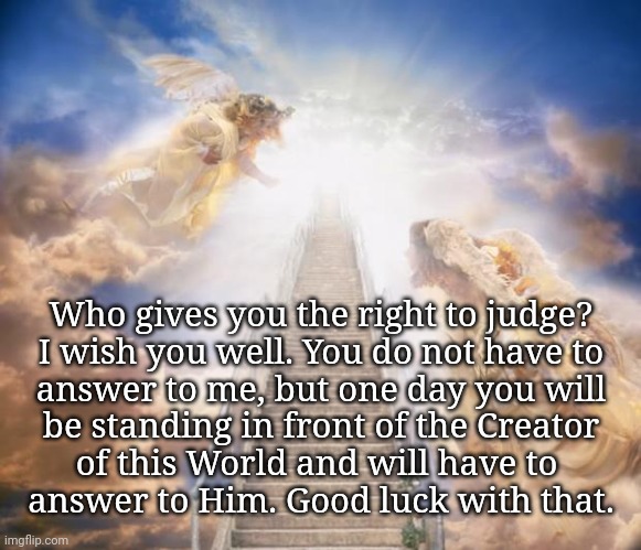 Judge Not... | Who gives you the right to judge?
I wish you well. You do not have to
answer to me, but one day you will
be standing in front of the Creator
of this World and will have to 
answer to Him. Good luck with that. | image tagged in stairs to heaven,bigotry,racism,judgemental | made w/ Imgflip meme maker