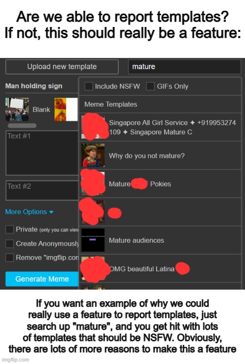 If this isn't a feature, it needs to be now :/ | Are we able to report templates? If not, this should really be a feature:; If you want an example of why we could really use a feature to report templates, just search up "mature", and you get hit with lots of templates that should be NSFW. Obviously, there are lots of more reasons to make this a feature | image tagged in blank white template | made w/ Imgflip meme maker