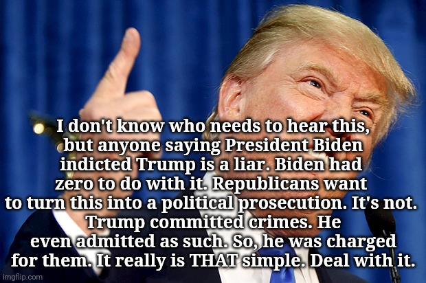 Criminal trump | I don't know who needs to hear this,
but anyone saying President Biden
indicted Trump is a liar. Biden had 
zero to do with it. Republicans want 
to turn this into a political prosecution. It's not. 
Trump committed crimes. He even admitted as such. So, he was charged for them. It really is THAT simple. Deal with it. | image tagged in donald trump,dumptrump,not my president,criminal,scumbag,the truth | made w/ Imgflip meme maker