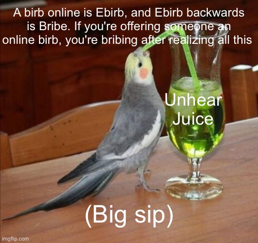 Unhear juice | A birb online is Ebirb, and Ebirb backwards is Bribe. If you're offering someone an online birb, you're bribing after realizing all this; Unhear Juice; (Big sip) | image tagged in juice,birb | made w/ Imgflip meme maker