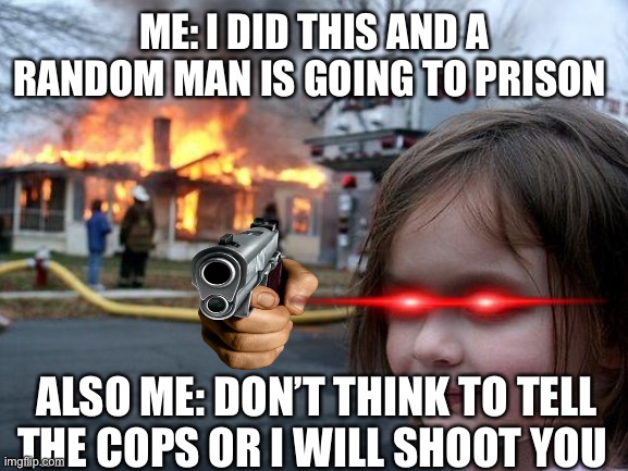 Disaster Girl Meme | ME: I DID THIS AND A RANDOM MAN IS GOING TO PRISON; ALSO ME: DON’T THINK TO TELL THE COPS OR I WILL SHOOT YOU | image tagged in memes,disaster girl | made w/ Imgflip meme maker
