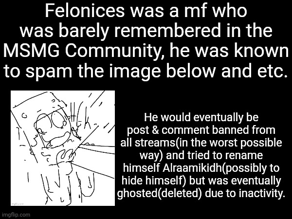 his shitty ass story | Felonices was a mf who was barely remembered in the MSMG Community, he was known to spam the image below and etc. He would eventually be post & comment banned from all streams(in the worst possible way) and tried to rename himself Alraamikidh(possibly to hide himself) but was eventually ghosted(deleted) due to inactivity. | made w/ Imgflip meme maker