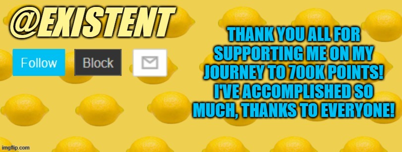 I can't believe I'm saying this, but 700K points reached :D | THANK YOU ALL FOR SUPPORTING ME ON MY JOURNEY TO 700K POINTS! I'VE ACCOMPLISHED SO MUCH, THANKS TO EVERYONE! | image tagged in existent announcement template | made w/ Imgflip meme maker