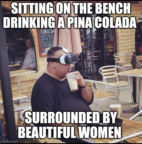 Vr | SITTING ON THE BENCH DRINKING A PINA COLADA; SURROUNDED BY BEAUTIFUL WOMEN | image tagged in fat guy in vr | made w/ Imgflip meme maker