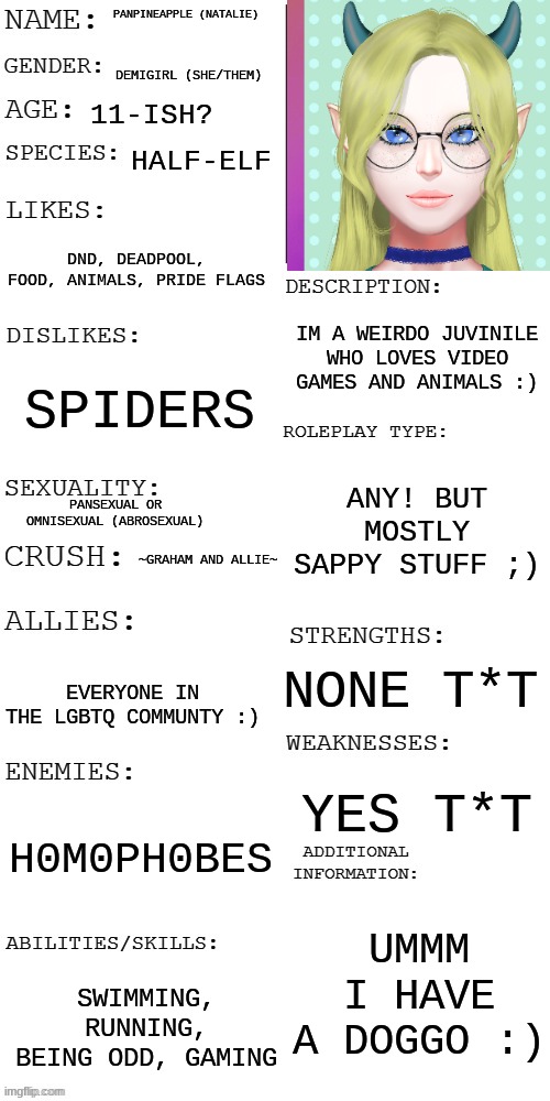 (Updated) Roleplay OC showcase | PANPINEAPPLE (NATALIE); DEMIGIRL (SHE/THEM); 11-ISH? HALF-ELF; DND, DEADPOOL, FOOD, ANIMALS, PRIDE FLAGS; IM A WEIRDO JUVINILE WHO LOVES VIDEO GAMES AND ANIMALS :); SPIDERS; ANY! BUT MOSTLY SAPPY STUFF ;); PANSEXUAL OR OMNISEXUAL (ABROSEXUAL); ~GRAHAM AND ALLIE~; NONE T*T; EVERYONE IN THE LGBTQ COMMUNTY :); YES T*T; H0M0PH0BES; UMMM I HAVE A DOGGO :); SWIMMING, RUNNING, BEING ODD, GAMING | image tagged in updated roleplay oc showcase | made w/ Imgflip meme maker