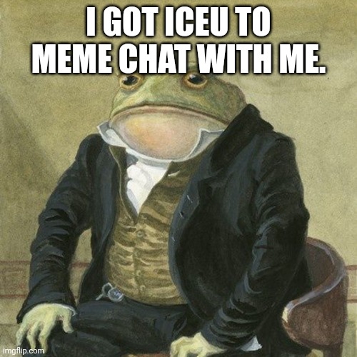 Gentlemen, it is with great pleasure to inform you that | I GOT ICEU TO MEME CHAT WITH ME. | image tagged in gentlemen it is with great pleasure to inform you that | made w/ Imgflip meme maker
