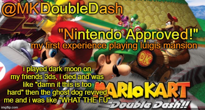 Mario Kart Double Dash template! | my first experience playing luigis mansion; i played dark moon on my friends 3ds, i died and was like "damn it this is too hard" then the ghost dog revived me and i was like "WHAT THE FU" | image tagged in mario kart double dash template | made w/ Imgflip meme maker