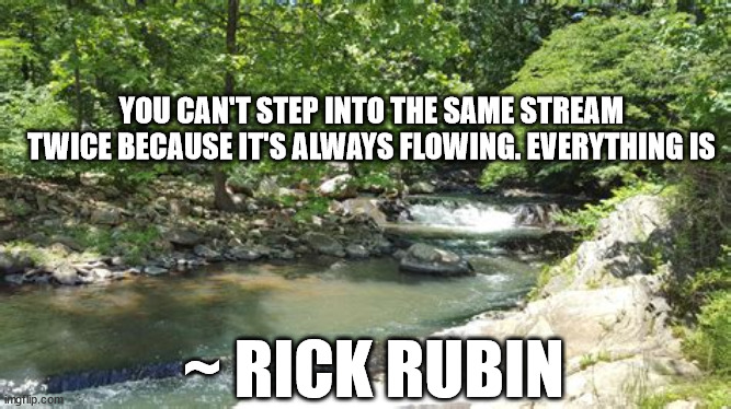 Life | YOU CAN'T STEP INTO THE SAME STREAM TWICE BECAUSE IT'S ALWAYS FLOWING. EVERYTHING IS; ~ RICK RUBIN | image tagged in stream,life,quotes | made w/ Imgflip meme maker