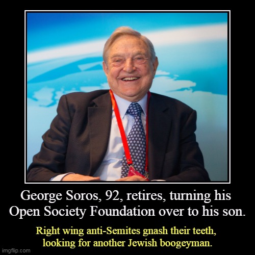 George Soros, 92, retires, turning his 
Open Society Foundation over to his son. | Right wing anti-Semites gnash their teeth, 
looking for a | image tagged in funny,demotivationals,right wing,anti-semite and a racist,jewish,target | made w/ Imgflip demotivational maker