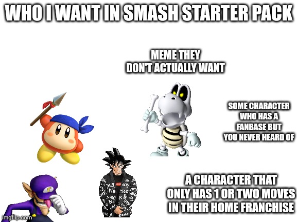 Blank White Template | WHO I WANT IN SMASH STARTER PACK; MEME THEY DON'T ACTUALLY WANT; SOME CHARACTER WHO HAS A FANBASE BUT YOU NEVER HEARD OF; A CHARACTER THAT ONLY HAS 1 OR TWO MOVES IN THEIR HOME FRANCHISE | image tagged in blank white template | made w/ Imgflip meme maker
