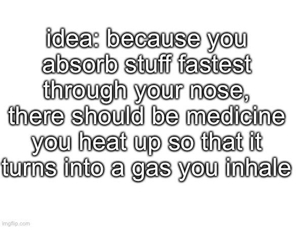 source: trust me bro | idea: because you absorb stuff fastest through your nose, there should be medicine you heat up so that it turns into a gas you inhale | made w/ Imgflip meme maker