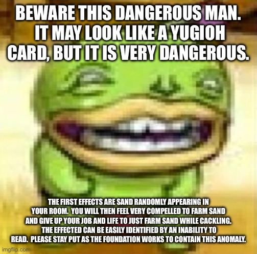 Nothing is wrong.  Just go about your days. | BEWARE THIS DANGEROUS MAN.  IT MAY LOOK LIKE A YUGIOH CARD, BUT IT IS VERY DANGEROUS. THE FIRST EFFECTS ARE SAND RANDOMLY APPEARING IN YOUR ROOM.  YOU WILL THEN FEEL VERY COMPELLED TO FARM SAND AND GIVE UP YOUR JOB AND LIFE TO JUST FARM SAND WHILE CACKLING.  THE EFFECTED CAN BE EASILY IDENTIFIED BY AN INABILITY TO READ.  PLEASE STAY PUT AS THE FOUNDATION WORKS TO CONTAIN THIS ANOMALY. | made w/ Imgflip meme maker