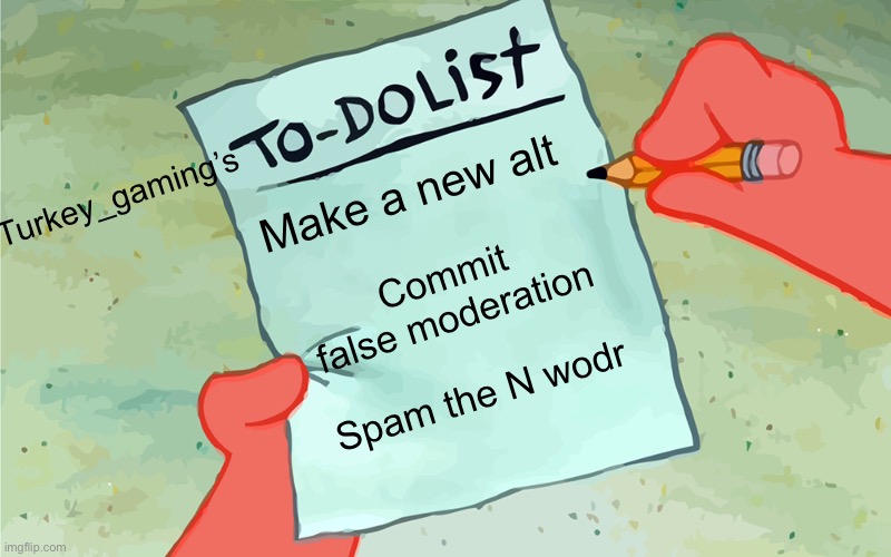 patrick to do list actually blank | Turkey_gaming’s; Make a new alt; Commit false moderation; Spam the N wodr | image tagged in patrick to do list actually blank | made w/ Imgflip meme maker