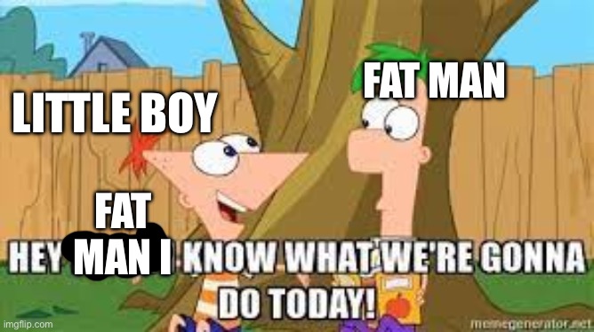 WWII finale | FAT MAN; LITTLE BOY; FAT MAN I | image tagged in hey ferb i know what we're gonna do today,wwii,hiroshima,atomic bomb,japan | made w/ Imgflip meme maker