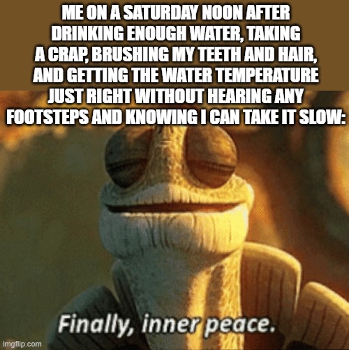 Nice And Warm Shower ?? | ME ON A SATURDAY NOON AFTER DRINKING ENOUGH WATER, TAKING A CRAP, BRUSHING MY TEETH AND HAIR, AND GETTING THE WATER TEMPERATURE JUST RIGHT WITHOUT HEARING ANY FOOTSTEPS AND KNOWING I CAN TAKE IT SLOW: | image tagged in finally inner peace | made w/ Imgflip meme maker