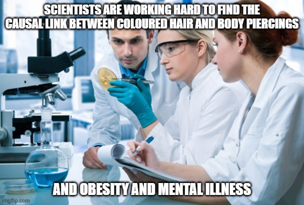Scientists | SCIENTISTS ARE WORKING HARD TO FIND THE CAUSAL LINK BETWEEN COLOURED HAIR AND BODY PIERCINGS; AND OBESITY AND MENTAL ILLNESS | image tagged in scientists | made w/ Imgflip meme maker