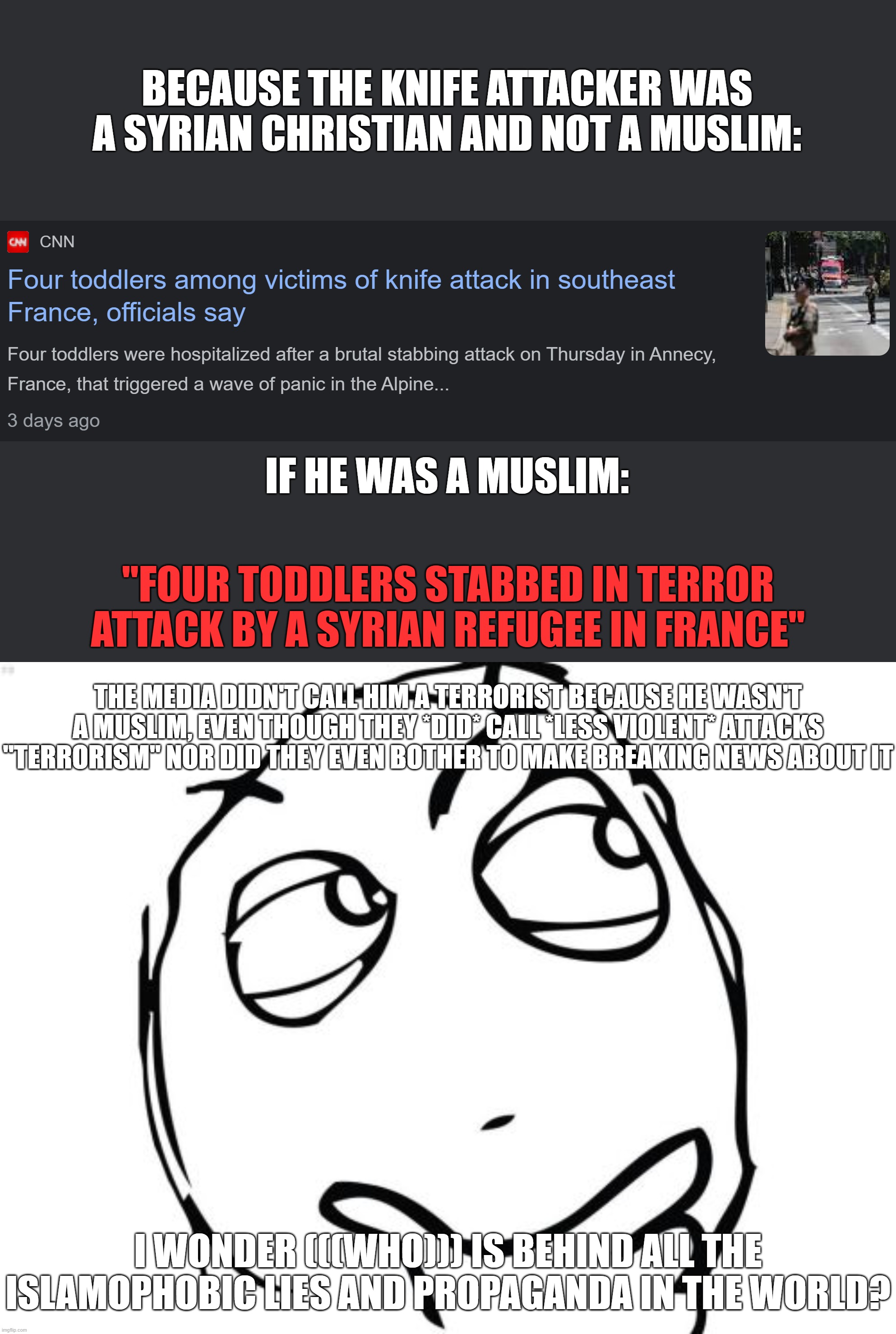 What a Cohencidence! Very Kosher Mainstream Media, Very Kosher! | BECAUSE THE KNIFE ATTACKER WAS A SYRIAN CHRISTIAN AND NOT A MUSLIM:; IF HE WAS A MUSLIM:; "FOUR TODDLERS STABBED IN TERROR ATTACK BY A SYRIAN REFUGEE IN FRANCE"; THE MEDIA DIDN'T CALL HIM A TERRORIST BECAUSE HE WASN'T A MUSLIM, EVEN THOUGH THEY *DID* CALL *LESS VIOLENT* ATTACKS "TERRORISM" NOR DID THEY EVEN BOTHER TO MAKE BREAKING NEWS ABOUT IT; I WONDER (((WHO))) IS BEHIND ALL THE ISLAMOPHOBIC LIES AND PROPAGANDA IN THE WORLD? | image tagged in question rage face,islamophobia,christianity,christian,knife,attack | made w/ Imgflip meme maker