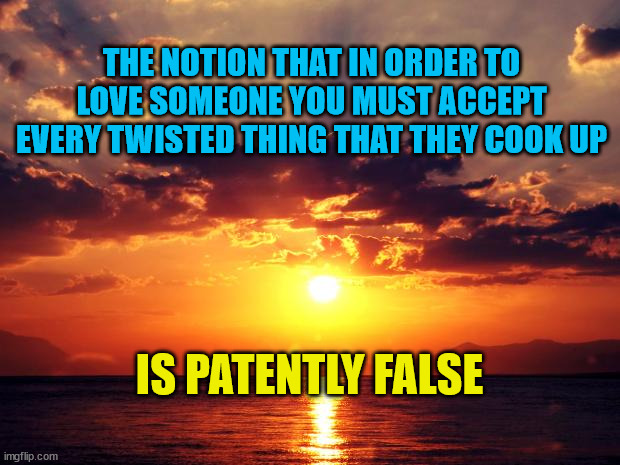 Sunset | THE NOTION THAT IN ORDER TO LOVE SOMEONE YOU MUST ACCEPT EVERY TWISTED THING THAT THEY COOK UP; IS PATENTLY FALSE | image tagged in sunset | made w/ Imgflip meme maker