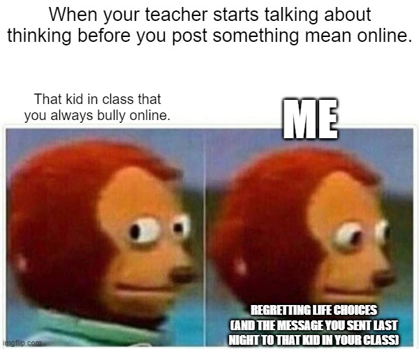 Monkey Puppet Meme | When your teacher starts talking about thinking before you post something mean online. ME; That kid in class that you always bully online. REGRETTING LIFE CHOICES (AND THE MESSAGE YOU SENT LAST NIGHT TO THAT KID IN YOUR CLASS) | image tagged in memes,monkey puppet | made w/ Imgflip meme maker