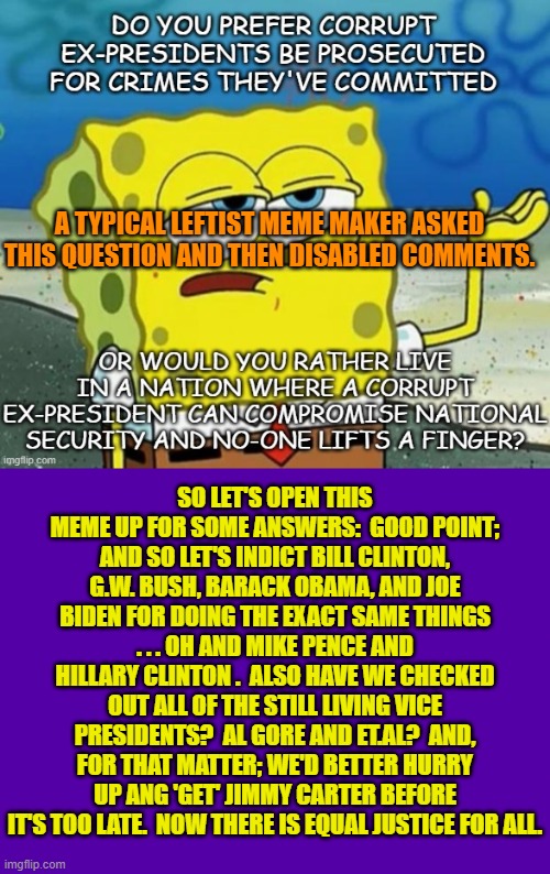 Let's eliminate the 'Comments Disabled' feature. | A TYPICAL LEFTIST MEME MAKER ASKED THIS QUESTION AND THEN DISABLED COMMENTS. SO LET'S OPEN THIS MEME UP FOR SOME ANSWERS:  GOOD POINT; AND SO LET'S INDICT BILL CLINTON, G.W. BUSH, BARACK OBAMA, AND JOE BIDEN FOR DOING THE EXACT SAME THINGS . . . OH AND MIKE PENCE AND HILLARY CLINTON .  ALSO HAVE WE CHECKED OUT ALL OF THE STILL LIVING VICE PRESIDENTS?  AL GORE AND ET.AL?  AND, FOR THAT MATTER; WE'D BETTER HURRY UP ANG 'GET' JIMMY CARTER BEFORE IT'S TOO LATE.  NOW THERE IS EQUAL JUSTICE FOR ALL. | image tagged in truth | made w/ Imgflip meme maker