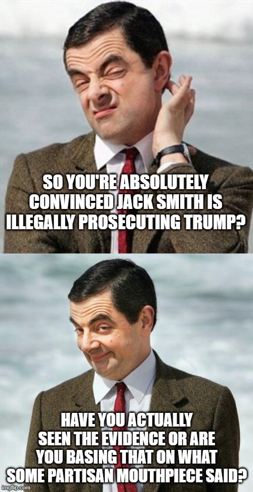 The Grand Jury saw all the evidence, made its decision to indict.  Partisan mouthpieces?  No so much. | SO YOU'RE ABSOLUTELY CONVINCED JACK SMITH IS ILLEGALLY PROSECUTING TRUMP? HAVE YOU ACTUALLY SEEN THE EVIDENCE OR ARE YOU BASING THAT ON WHAT SOME PARTISAN MOUTHPIECE SAID? | image tagged in mr bean,yapping purse dogs | made w/ Imgflip meme maker