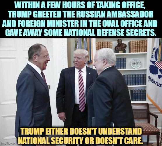 Two agents got killed because Trump had to show off for his Russian masters. | WITHIN A FEW HOURS OF TAKING OFFICE, 
TRUMP GREETED THE RUSSIAN AMBASSADOR AND FOREIGN MINISTER IN THE OVAL OFFICE AND 
GAVE AWAY SOME NATIONAL DEFENSE SECRETS. TRUMP EITHER DOESN'T UNDERSTAND NATIONAL SECURITY OR DOESN'T CARE. | image tagged in trump russia oval office meeting ambassador kislyak lavrov,trump,traitor,russian,spy,criminal | made w/ Imgflip meme maker