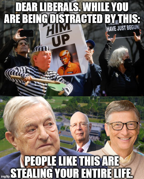 Globalism is meant to control you. | DEAR LIBERALS. WHILE YOU ARE BEING DISTRACTED BY THIS:; PEOPLE LIKE THIS ARE STEALING YOUR ENTIRE LIFE. | image tagged in globalism,bill gates,soros,deep state | made w/ Imgflip meme maker