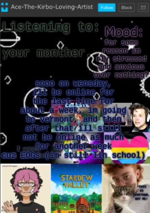 brighter text so you can read | for some reason im rly stressed and anxious over nothing? sooo on wensday, ill be online for the last time for about a week, im going to vermont, and then after that ill still not be online as much for another week cuz EOGs (im still lin school); your monther. | image tagged in my new temp aces temp | made w/ Imgflip meme maker