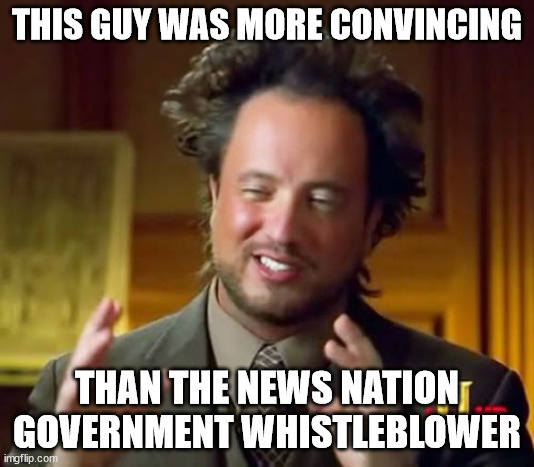 Aliens! | THIS GUY WAS MORE CONVINCING; THAN THE NEWS NATION GOVERNMENT WHISTLEBLOWER | image tagged in memes,ancient aliens | made w/ Imgflip meme maker