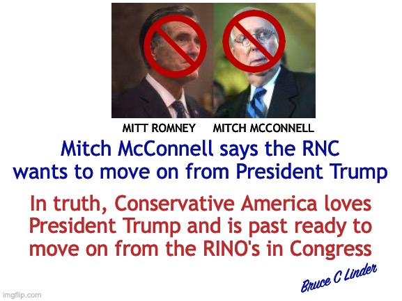 Just Say No to RINOS | MITT ROMNEY     MITCH MCCONNELL; Mitch McConnell says the RNC wants to move on from President Trump; In truth, Conservative America loves
President Trump and is past ready to
move on from the RINO's in Congress; Bruce C Linder | image tagged in mcconnell,romney,rinos,djt,8 more years,move on | made w/ Imgflip meme maker