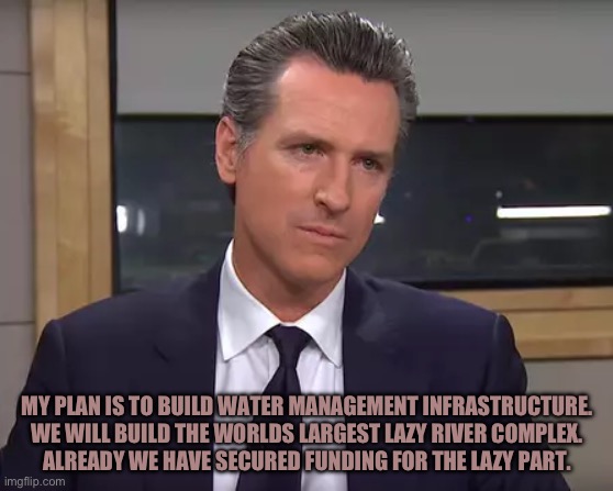Governor California | MY PLAN IS TO BUILD WATER MANAGEMENT INFRASTRUCTURE.
WE WILL BUILD THE WORLDS LARGEST LAZY RIVER COMPLEX.
ALREADY WE HAVE SECURED FUNDING FOR THE LAZY PART. | image tagged in governor california | made w/ Imgflip meme maker